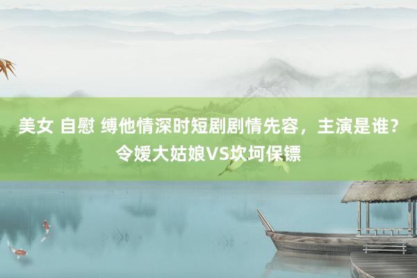 美女 自慰 缚他情深时短剧剧情先容，主演是谁？令嫒大姑娘VS坎坷保镖