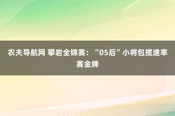 农夫导航网 攀岩全锦赛：“05后”小将包揽速率赛金牌