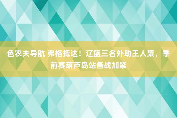 色农夫导航 弗格抵达！辽篮三名外助王人聚，季前赛葫芦岛站备战加紧