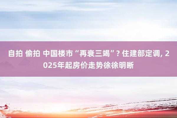自拍 偷拍 中国楼市“再衰三竭”? 住建部定调， 2025年起房价走势徐徐明晰