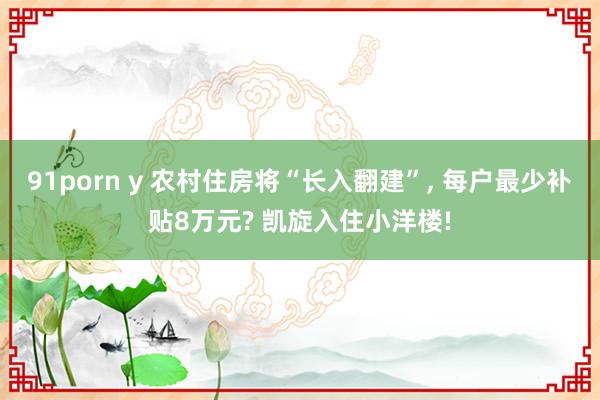 91porn y 农村住房将“长入翻建”, 每户最少补贴8万元? 凯旋入住小洋楼!