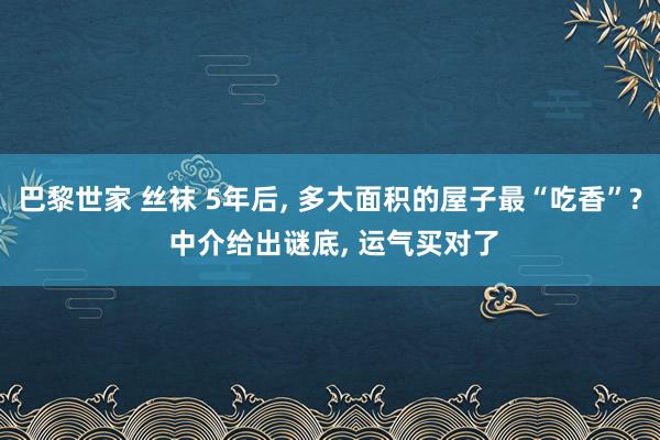 巴黎世家 丝袜 5年后， 多大面积的屋子最“吃香”? 中介给出谜底， 运气买对了