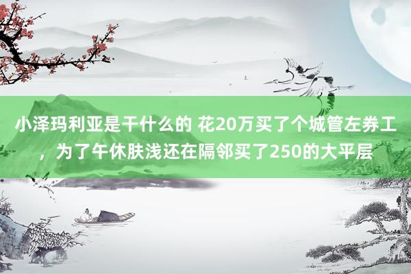 小泽玛利亚是干什么的 花20万买了个城管左券工，为了午休肤浅还在隔邻买了250的大平层