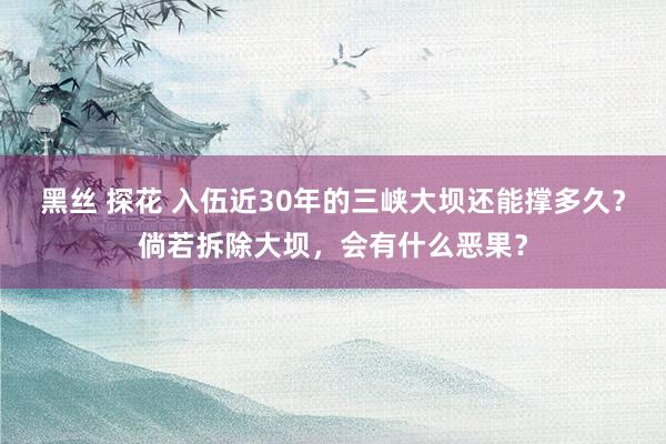 黑丝 探花 入伍近30年的三峡大坝还能撑多久？倘若拆除大坝，会有什么恶果？