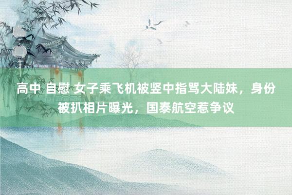 高中 自慰 女子乘飞机被竖中指骂大陆妹，身份被扒相片曝光，国泰航空惹争议
