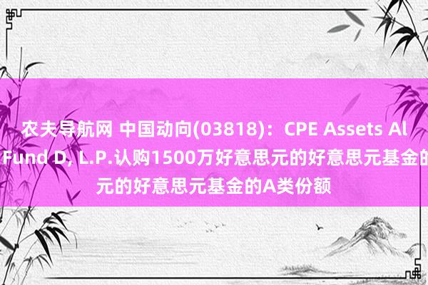 农夫导航网 中国动向(03818)：CPE Assets Allocation Fund D， L.P.认购1500万好意思元的好意思元基金的A类份额