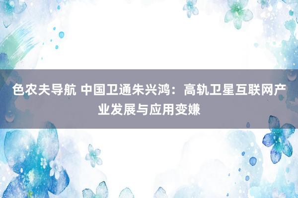 色农夫导航 中国卫通朱兴鸿：高轨卫星互联网产业发展与应用变嫌