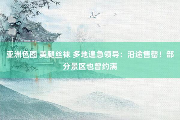 亚洲色图 美腿丝袜 多地遑急领导：沿途售罄！部分景区也曾约满