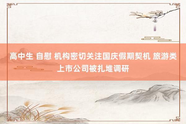 高中生 自慰 机构密切关注国庆假期契机 旅游类上市公司被扎堆调研