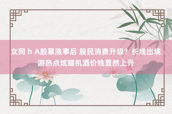 女同 h A股暴涨事后 股民消费升级？长线出境游热点炫耀机酒价钱显然上升