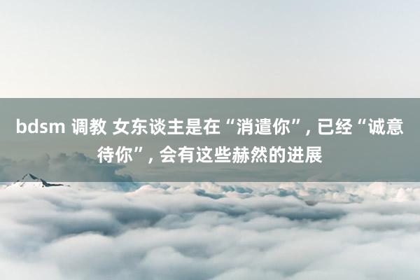 bdsm 调教 女东谈主是在“消遣你”， 已经“诚意待你”， 会有这些赫然的进展