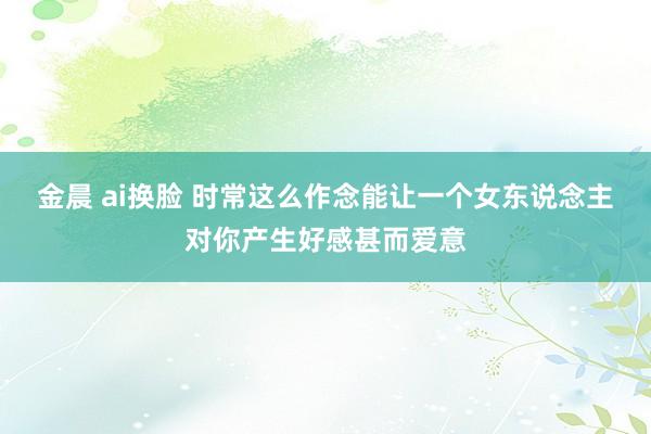 金晨 ai换脸 时常这么作念能让一个女东说念主对你产生好感甚而爱意