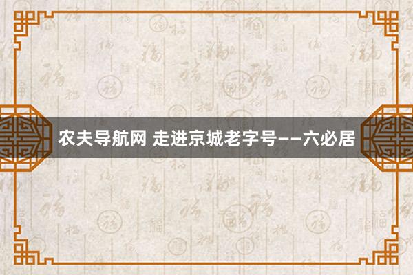 农夫导航网 走进京城老字号——六必居