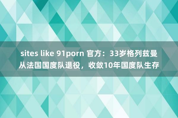sites like 91porn 官方：33岁格列兹曼从法国国度队退役，收敛10年国度队生存