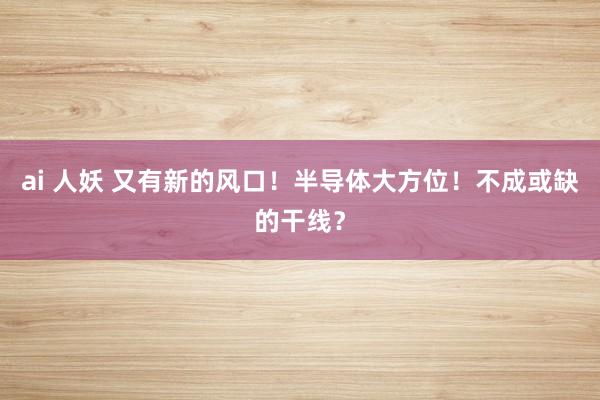 ai 人妖 又有新的风口！半导体大方位！不成或缺的干线？