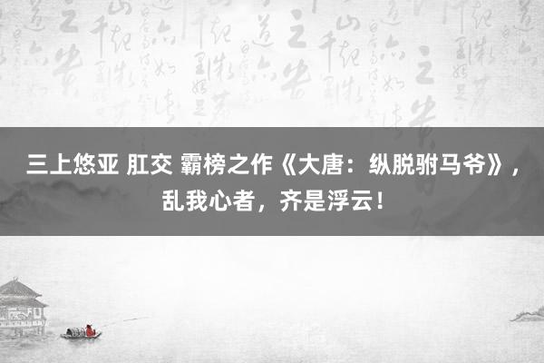 三上悠亚 肛交 霸榜之作《大唐：纵脱驸马爷》，乱我心者，齐是浮云！