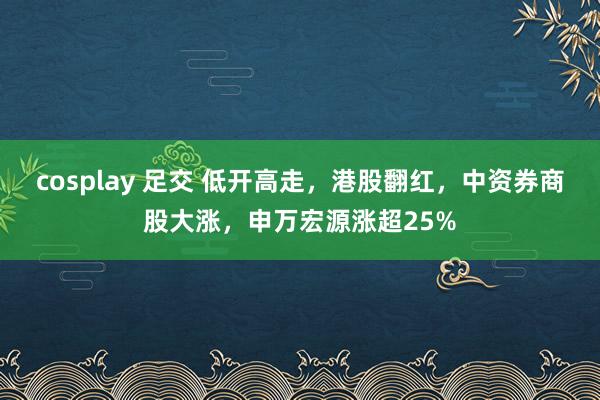 cosplay 足交 低开高走，港股翻红，中资券商股大涨，申万宏源涨超25%