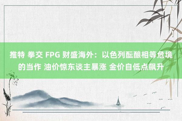 推特 拳交 FPG 财盛海外：以色列酝酿相等危境的当作 油价惊东谈主暴涨 金价自低点飙升