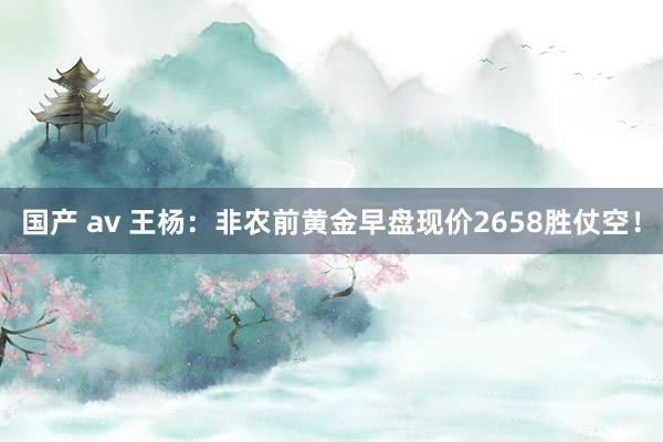 国产 av 王杨：非农前黄金早盘现价2658胜仗空！