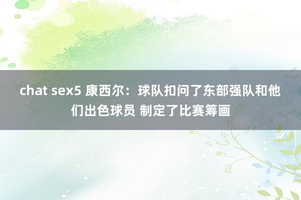 chat sex5 康西尔：球队扣问了东部强队和他们出色球员 制定了比赛筹画