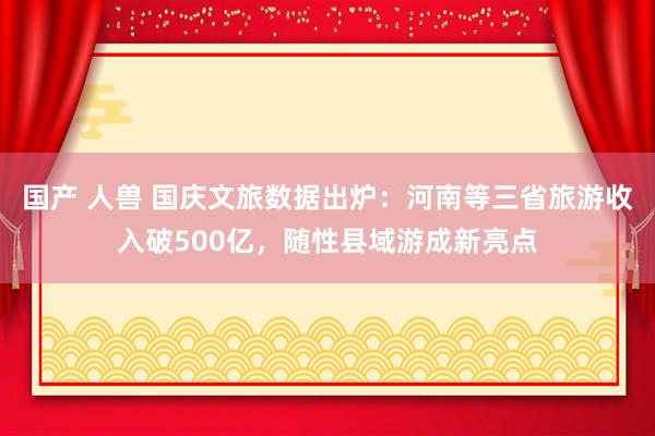国产 人兽 国庆文旅数据出炉：河南等三省旅游收入破500亿，随性县域游成新亮点