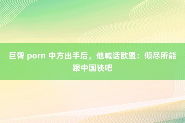 巨臀 porn 中方出手后，他喊话欧盟：倾尽所能跟中国谈吧