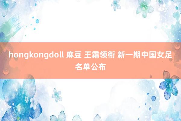 hongkongdoll 麻豆 王霜领衔 新一期中国女足名单公布