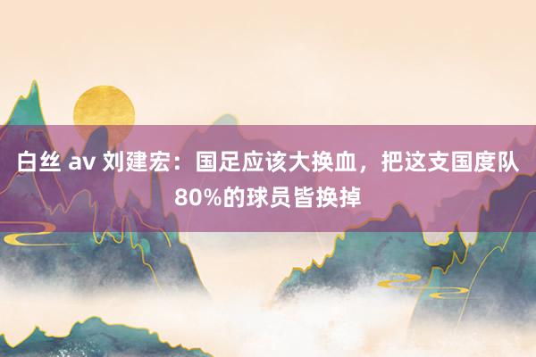 白丝 av 刘建宏：国足应该大换血，把这支国度队80%的球员皆换掉