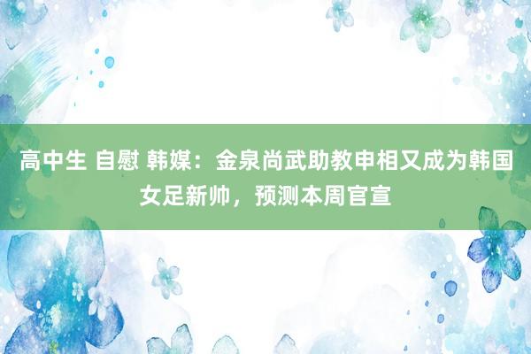 高中生 自慰 韩媒：金泉尚武助教申相又成为韩国女足新帅，预测本周官宣