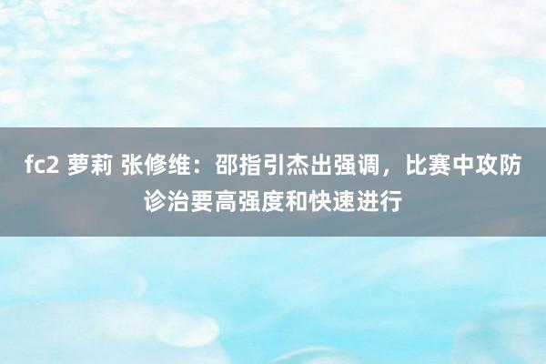 fc2 萝莉 张修维：邵指引杰出强调，比赛中攻防诊治要高强度和快速进行