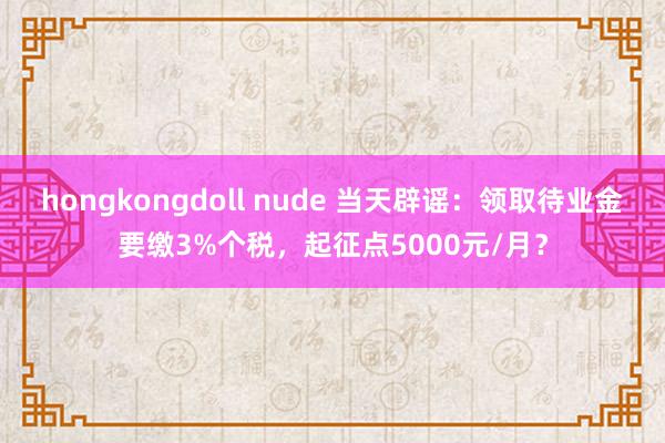 hongkongdoll nude 当天辟谣：领取待业金要缴3%个税，起征点5000元/月？
