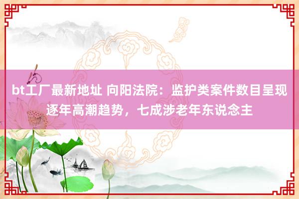 bt工厂最新地址 向阳法院：监护类案件数目呈现逐年高潮趋势，七成涉老年东说念主