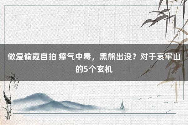 做爱偷窥自拍 瘴气中毒，黑熊出没？对于哀牢山的5个玄机