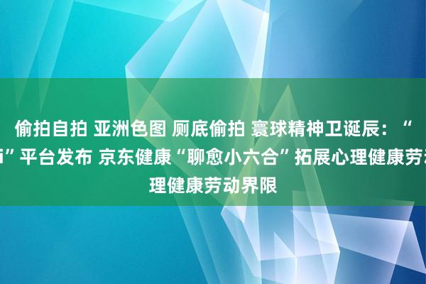 偷拍自拍 亚洲色图 厕底偷拍 寰球精神卫诞辰：“福心Ai”平台发布 京东健康“聊愈小六合”拓展心理健康劳动界限