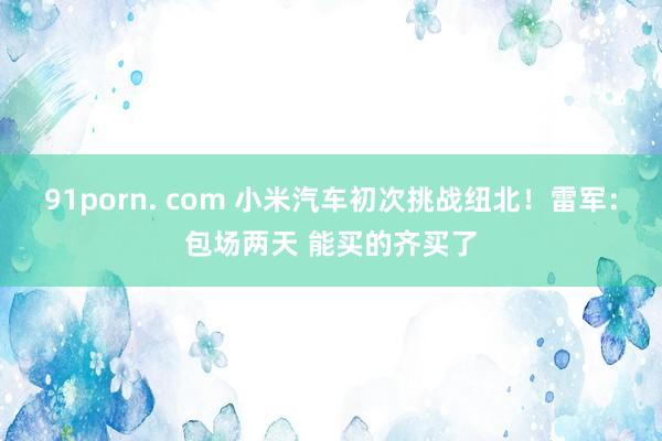 91porn. com 小米汽车初次挑战纽北！雷军：包场两天 能买的齐买了