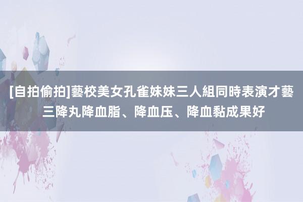 [自拍偷拍]藝校美女孔雀妹妹三人組同時表演才藝 三降丸降血脂、降血压、降血黏成果好