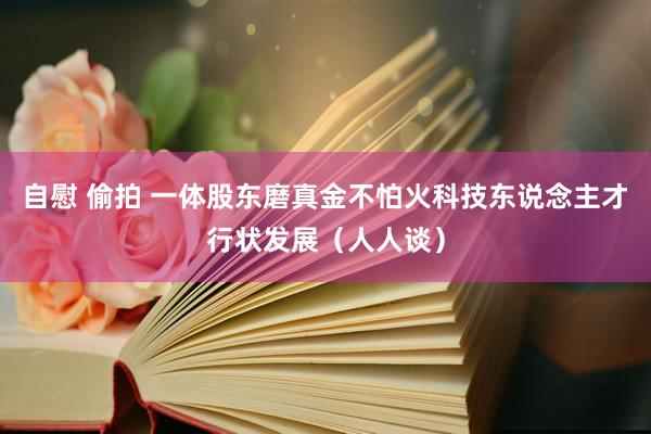 自慰 偷拍 一体股东磨真金不怕火科技东说念主才行状发展（人人谈）