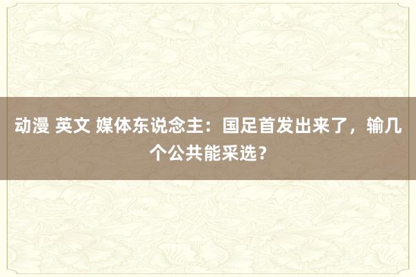 动漫 英文 媒体东说念主：国足首发出来了，输几个公共能采选？