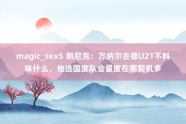 magic_sex5 朗尼克：万纳尔去德U21不料味什么，他选国度队会量度在哪契机多