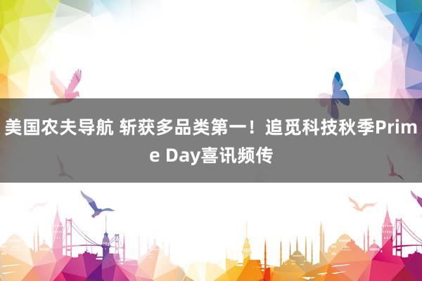 美国农夫导航 斩获多品类第一！追觅科技秋季Prime Day喜讯频传