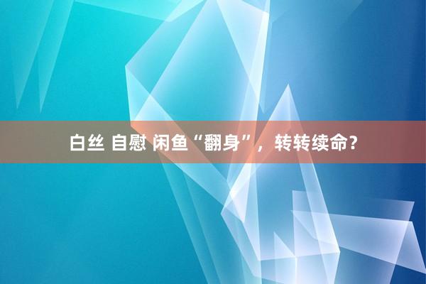 白丝 自慰 闲鱼“翻身”，转转续命？