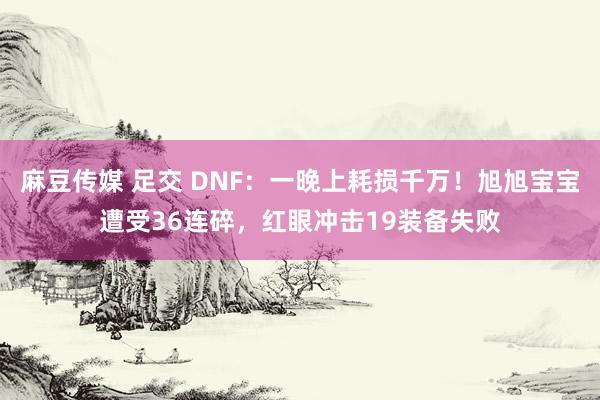 麻豆传媒 足交 DNF：一晚上耗损千万！旭旭宝宝遭受36连碎，红眼冲击19装备失败