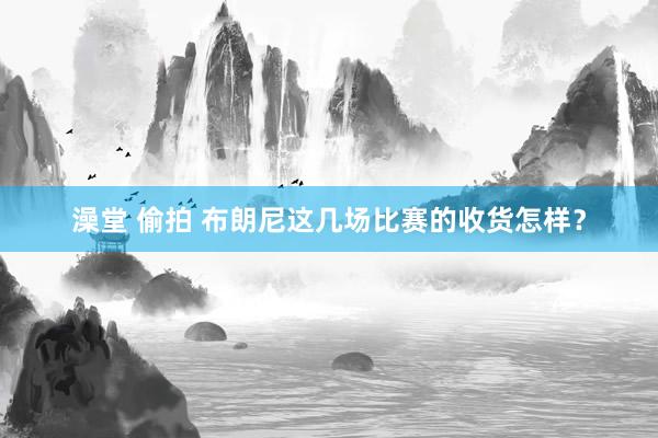 澡堂 偷拍 布朗尼这几场比赛的收货怎样？