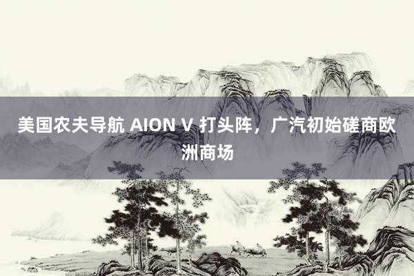 美国农夫导航 AION V 打头阵，广汽初始磋商欧洲商场