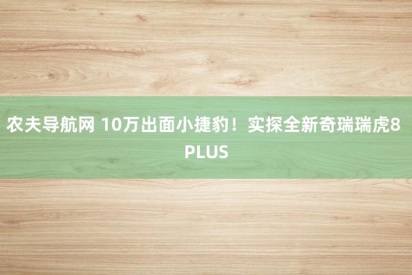 农夫导航网 10万出面小捷豹！实探全新奇瑞瑞虎8 PLUS