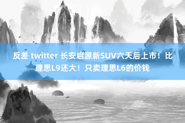 反差 twitter 长安启源新SUV六天后上市！比理思L9还大！只卖理思L6的价钱