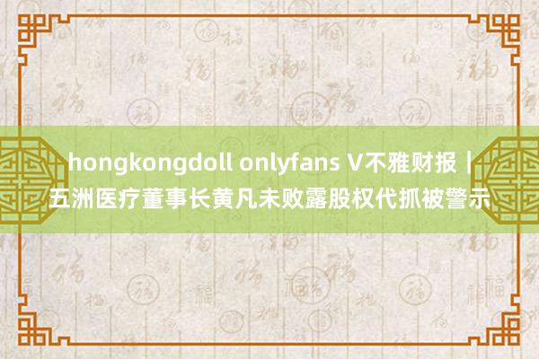 hongkongdoll onlyfans V不雅财报｜五洲医疗董事长黄凡未败露股权代抓被警示