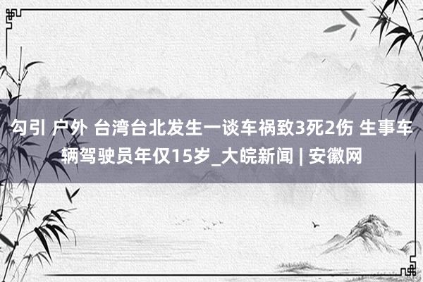 勾引 户外 台湾台北发生一谈车祸致3死2伤 生事车辆驾驶员年仅15岁_大皖新闻 | 安徽网
