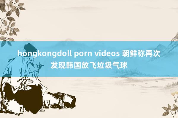 hongkongdoll porn videos 朝鲜称再次发现韩国放飞垃圾气球