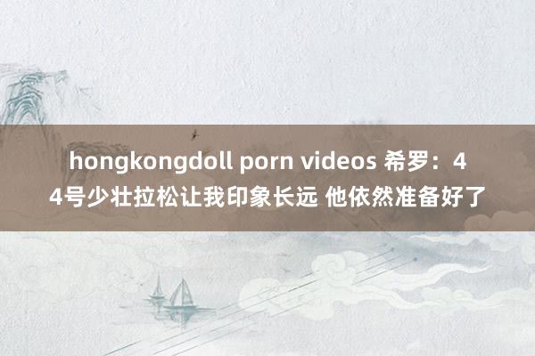 hongkongdoll porn videos 希罗：44号少壮拉松让我印象长远 他依然准备好了
